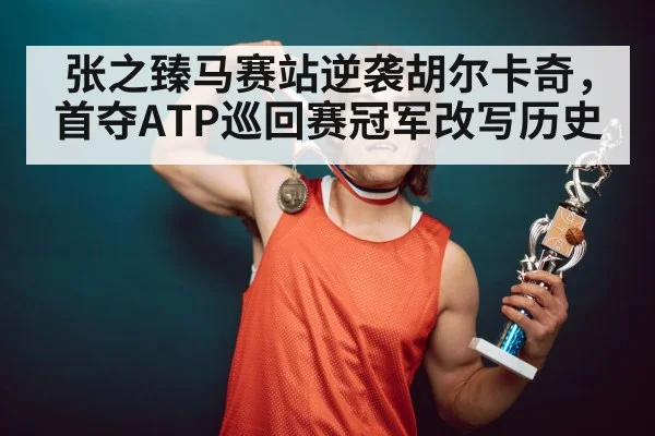 张之臻马赛站逆袭胡尔卡奇，首夺ATP巡回赛冠军改写历史