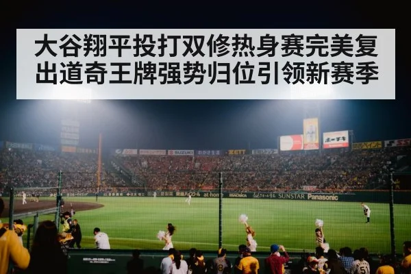 大谷翔平投打双修热身赛完美复出道奇王牌强势归位引领新赛季